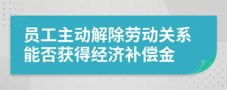 员工主动解除劳动关系能否获得经济补偿金