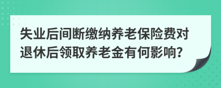 失业后间断缴纳养老保险费对退休后领取养老金有何影响？