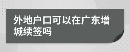 外地户口可以在广东增城续签吗