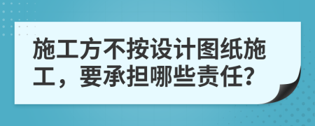 施工方不按设计图纸施工，要承担哪些责任？