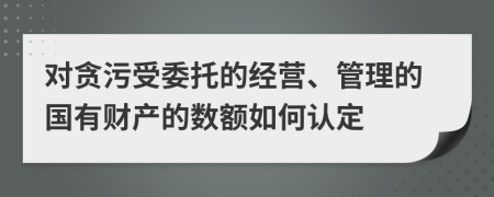 对贪污受委托的经营、管理的国有财产的数额如何认定