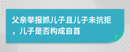 父亲举报抓儿子且儿子未抗拒，儿子是否构成自首