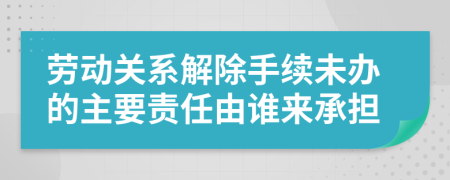 劳动关系解除手续未办的主要责任由谁来承担