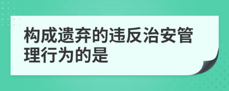 构成遗弃的违反治安管理行为的是