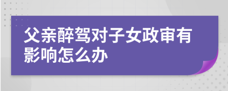 父亲醉驾对子女政审有影响怎么办