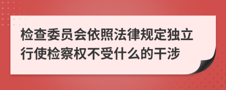 检查委员会依照法律规定独立行使检察权不受什么的干涉