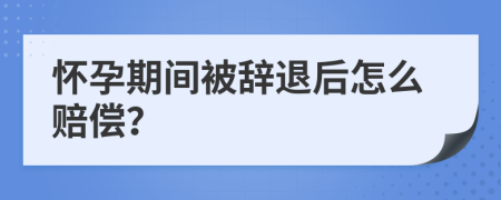 怀孕期间被辞退后怎么赔偿？