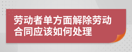 劳动者单方面解除劳动合同应该如何处理