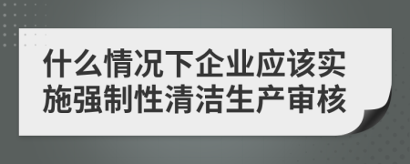 什么情况下企业应该实施强制性清洁生产审核