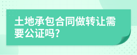 土地承包合同做转让需要公证吗?