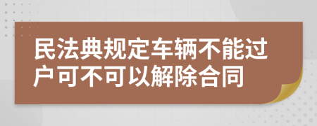 民法典规定车辆不能过户可不可以解除合同