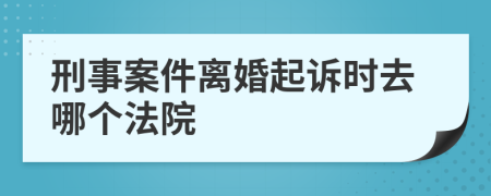 刑事案件离婚起诉时去哪个法院