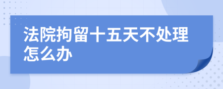 法院拘留十五天不处理怎么办