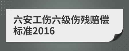 六安工伤六级伤残赔偿标准2016