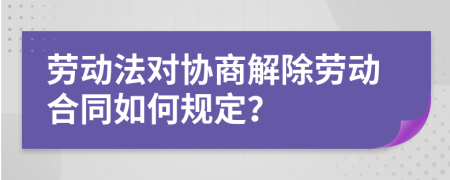 劳动法对协商解除劳动合同如何规定？