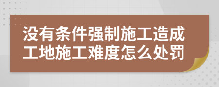 没有条件强制施工造成工地施工难度怎么处罚