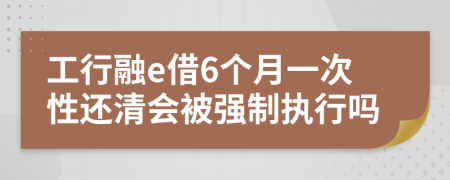 工行融e借6个月一次性还清会被强制执行吗