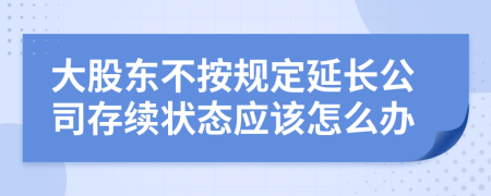 大股东不按规定延长公司存续状态应该怎么办