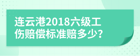 连云港2018六级工伤赔偿标准赔多少？