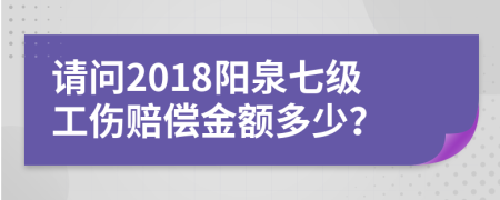 请问2018阳泉七级工伤赔偿金额多少？