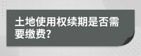 土地使用权续期是否需要缴费？