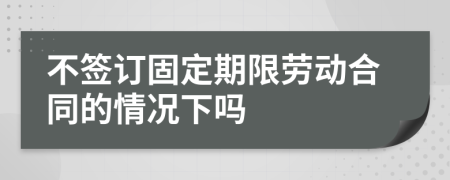 不签订固定期限劳动合同的情况下吗