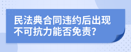 民法典合同违约后出现不可抗力能否免责？