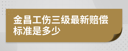 金昌工伤三级最新赔偿标准是多少