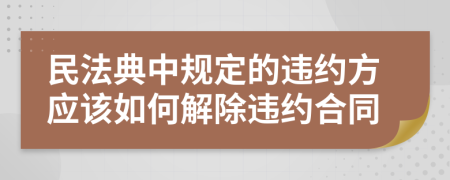 民法典中规定的违约方应该如何解除违约合同