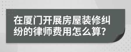 在厦门开展房屋装修纠纷的律师费用怎么算？