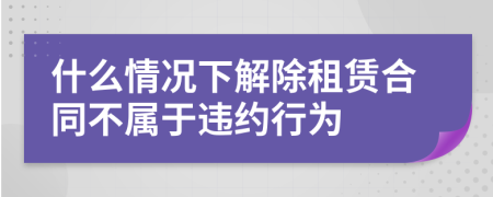 什么情况下解除租赁合同不属于违约行为