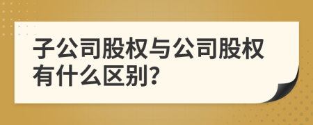 子公司股权与公司股权有什么区别？