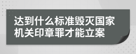 达到什么标准毁灭国家机关印章罪才能立案