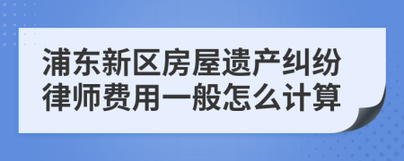 浦东新区房屋遗产纠纷律师费用一般怎么计算