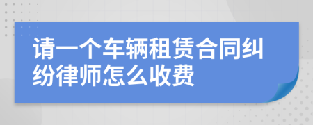 请一个车辆租赁合同纠纷律师怎么收费