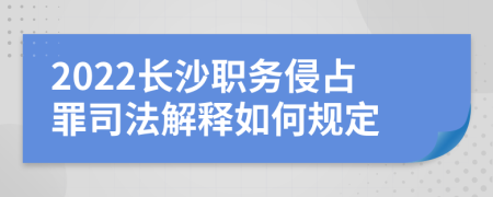 2022长沙职务侵占罪司法解释如何规定