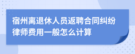 宿州离退休人员返聘合同纠纷律师费用一般怎么计算