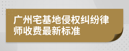 广州宅基地侵权纠纷律师收费最新标准