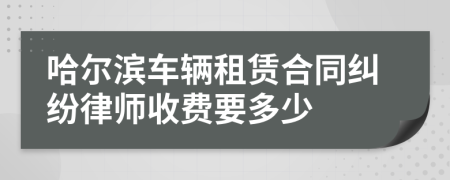 哈尔滨车辆租赁合同纠纷律师收费要多少