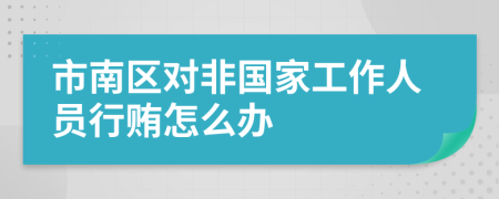 市南区对非国家工作人员行贿怎么办