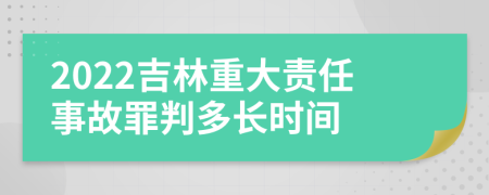 2022吉林重大责任事故罪判多长时间