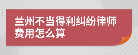 兰州不当得利纠纷律师费用怎么算