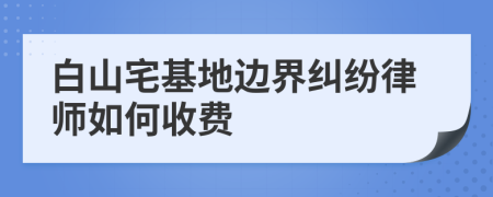 白山宅基地边界纠纷律师如何收费