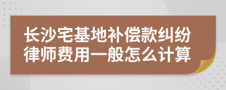 长沙宅基地补偿款纠纷律师费用一般怎么计算