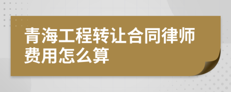 青海工程转让合同律师费用怎么算