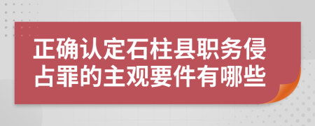 正确认定石柱县职务侵占罪的主观要件有哪些