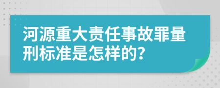 河源重大责任事故罪量刑标准是怎样的？