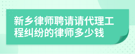 新乡律师聘请请代理工程纠纷的律师多少钱