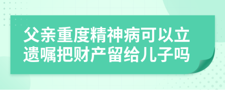 父亲重度精神病可以立遗嘱把财产留给儿子吗