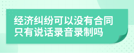 经济纠纷可以没有合同只有说话录音录制吗